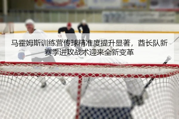 马霍姆斯训练营传球精准度提升显著，酋长队新赛季进攻战术迎来全新变革